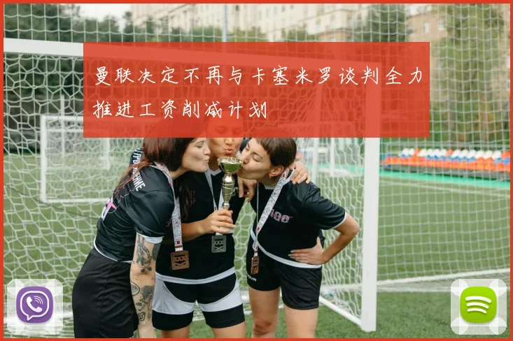 曼联决定不再与卡塞米罗谈判全力推进工资削减计划