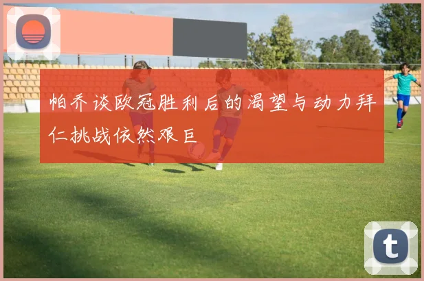 帕乔谈欧冠胜利后的渴望与动力拜仁挑战依然艰巨