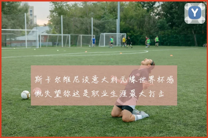 斯卡尔维尼谈意大利无缘世界杯感慨失望称这是职业生涯最大打击