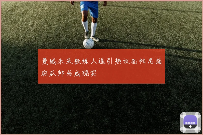 曼城未来教练人选引热议孔帕尼接班瓜帅或成现实