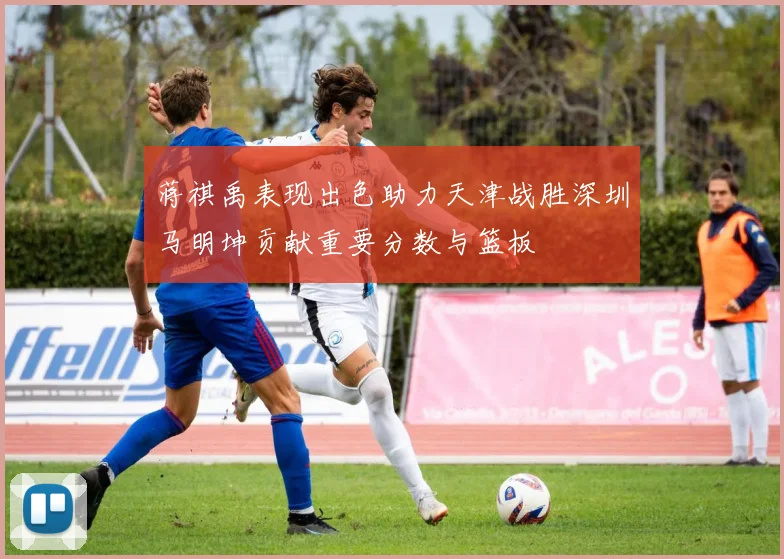蒋祺禹表现出色助力天津战胜深圳马明坤贡献重要分数与篮板
