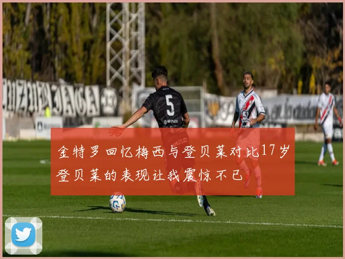 金特罗回忆梅西与登贝莱对比17岁登贝莱的表现让我震惊不已
