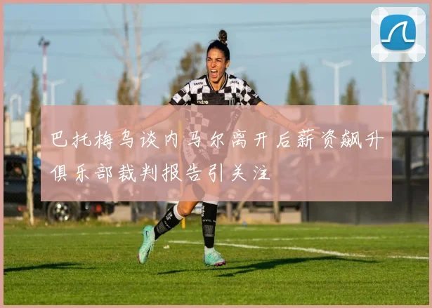 巴托梅乌谈内马尔离开后薪资飙升俱乐部裁判报告引关注