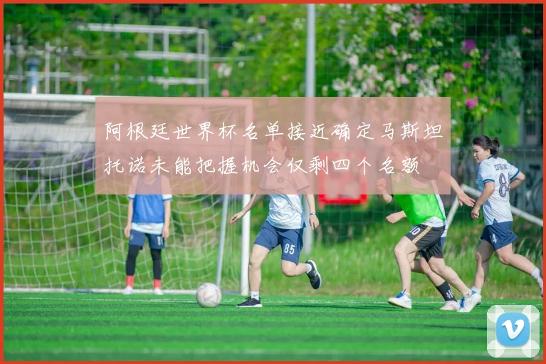 阿根廷世界杯名单接近确定马斯坦托诺未能把握机会仅剩四个名额