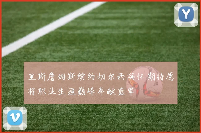 里斯詹姆斯续约切尔西满怀期待愿将职业生涯巅峰奉献蓝军