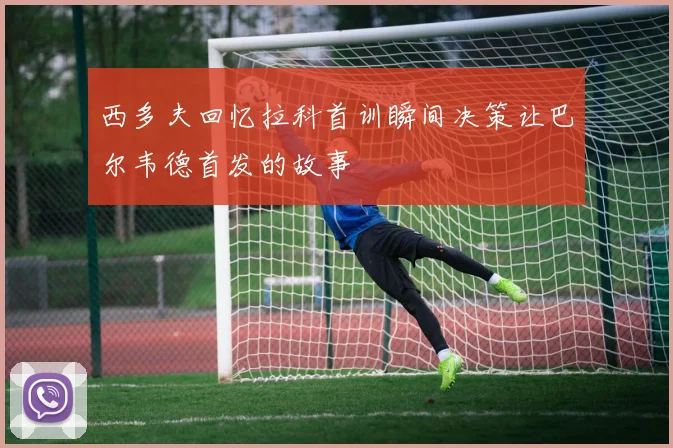 西多夫回忆拉科首训瞬间决策让巴尔韦德首发的故事