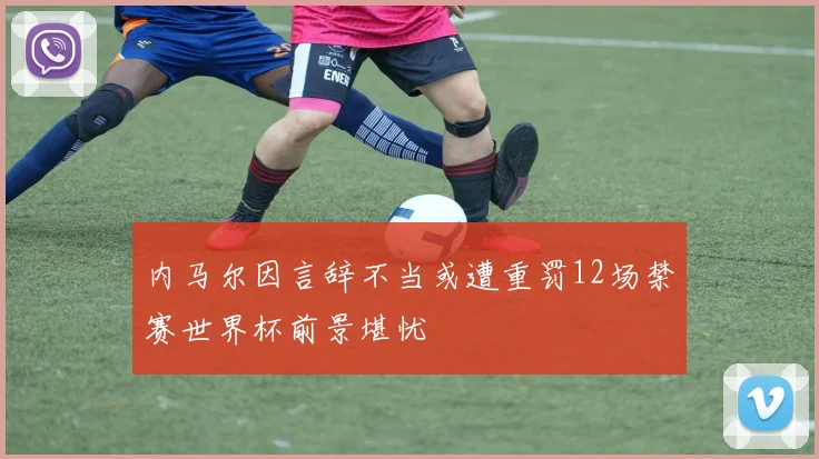 内马尔因言辞不当或遭重罚12场禁赛世界杯前景堪忧