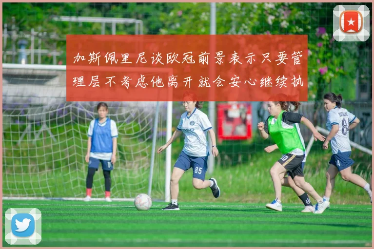 加斯佩里尼谈欧冠前景表示只要管理层不考虑他离开就会安心继续执教