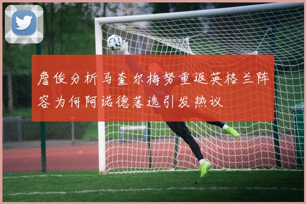 詹俊分析马奎尔梅努重返英格兰阵容为何阿诺德落选引发热议