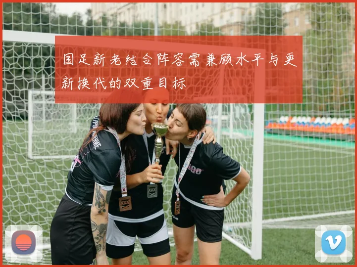 国足新老结合阵容需兼顾水平与更新换代的双重目标
