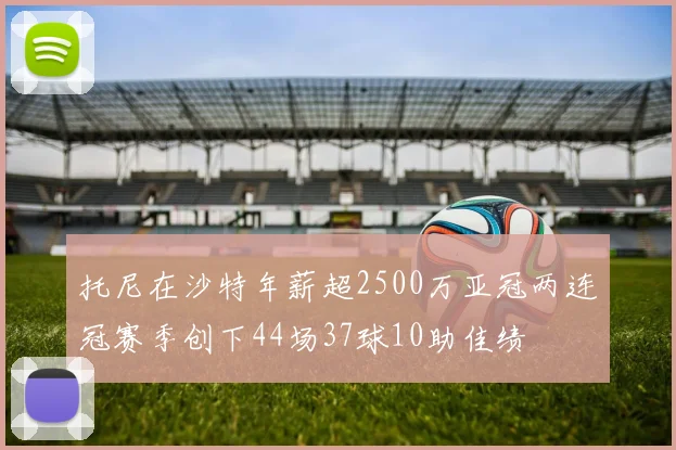 托尼在沙特年薪超2500万亚冠两连冠赛季创下44场37球10助佳绩