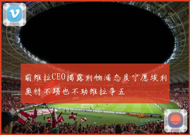 前维拉CEO揭露利物浦态度宁愿埃利奥特不踢也不助维拉争五