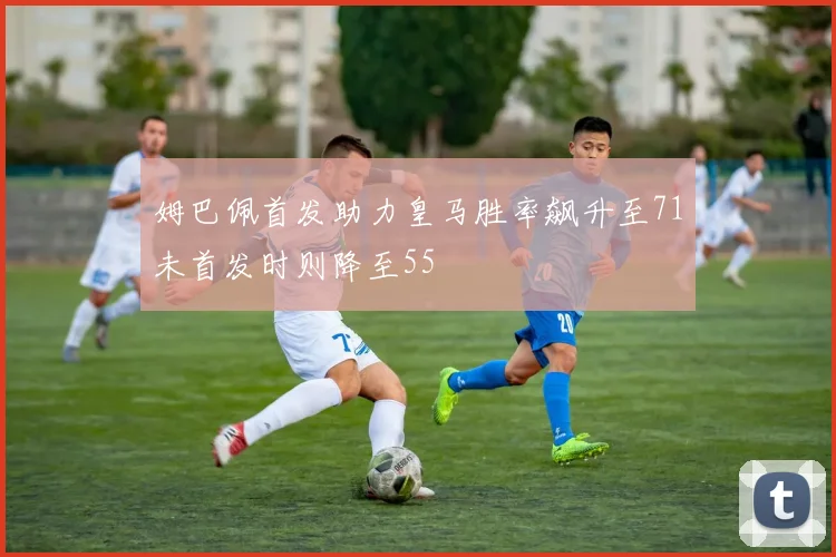 姆巴佩首发助力皇马胜率飙升至71未首发时则降至55